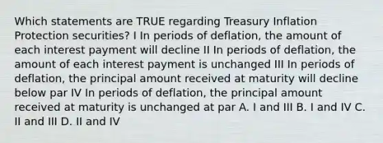 Which statements are TRUE regarding Treasury Inflation Protection securities? I In periods of deflation, the amount of each interest payment will decline II In periods of deflation, the amount of each interest payment is unchanged III In periods of deflation, the principal amount received at maturity will decline below par IV In periods of deflation, the principal amount received at maturity is unchanged at par A. I and III B. I and IV C. II and III D. II and IV