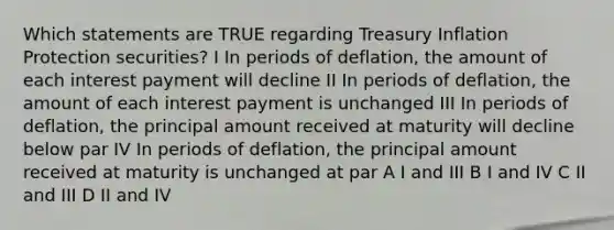 Which statements are TRUE regarding Treasury Inflation Protection securities? I In periods of deflation, the amount of each interest payment will decline II In periods of deflation, the amount of each interest payment is unchanged III In periods of deflation, the principal amount received at maturity will decline below par IV In periods of deflation, the principal amount received at maturity is unchanged at par A I and III B I and IV C II and III D II and IV