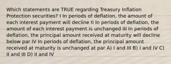 Which statements are TRUE regarding Treasury Inflation Protection securities? I In periods of deflation, the amount of each interest payment will decline II In periods of deflation, the amount of each interest payment is unchanged III In periods of deflation, the principal amount received at maturity will decline below par IV In periods of deflation, the principal amount received at maturity is unchanged at par A) I and III B) I and IV C) II and III D) II and IV