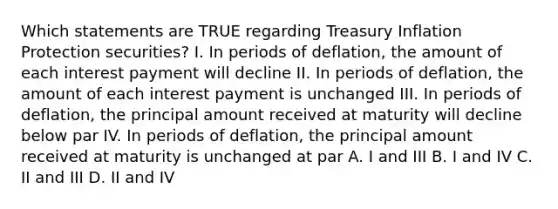 Which statements are TRUE regarding Treasury Inflation Protection securities? I. In periods of deflation, the amount of each interest payment will decline II. In periods of deflation, the amount of each interest payment is unchanged III. In periods of deflation, the principal amount received at maturity will decline below par IV. In periods of deflation, the principal amount received at maturity is unchanged at par A. I and III B. I and IV C. II and III D. II and IV