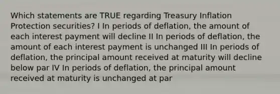 Which statements are TRUE regarding Treasury Inflation Protection securities? I In periods of deflation, the amount of each interest payment will decline II In periods of deflation, the amount of each interest payment is unchanged III In periods of deflation, the principal amount received at maturity will decline below par IV In periods of deflation, the principal amount received at maturity is unchanged at par