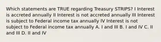 Which statements are TRUE regarding Treasury STRIPS? I Interest is accreted annually II Interest is not accreted annually III Interest is subject to Federal income tax annually IV Interest is not subject to Federal income tax annually A. I and III B. I and IV C. II and III D. II and IV