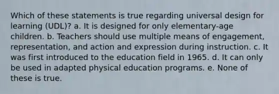 Which of these statements is true regarding universal design for learning (UDL)? a. It is designed for only elementary-age children. b. Teachers should use multiple means of engagement, representation, and action and expression during instruction. c. It was first introduced to the education field in 1965. d. It can only be used in adapted physical education programs. e. None of these is true.