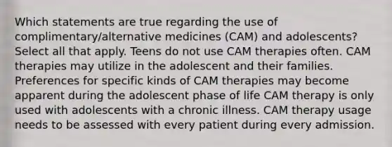 Which statements are true regarding the use of complimentary/alternative medicines (CAM) and adolescents? Select all that apply. Teens do not use CAM therapies often. CAM therapies may utilize in the adolescent and their families. Preferences for specific kinds of CAM therapies may become apparent during the adolescent phase of life CAM therapy is only used with adolescents with a chronic illness. CAM therapy usage needs to be assessed with every patient during every admission.