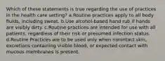 Which of these statements is true regarding the use of practices in the health care setting? a.Routine practices apply to all body fluids, including sweat. b.Use alcohol-based hand rub if hands are visibly dirty. c.Routine practices are intended for use with all patients, regardless of their risk or presumed infection status. d.Routine Practices are to be used only when nonintact skin, excretions containing visible blood, or expected contact with mucous membranes is present.