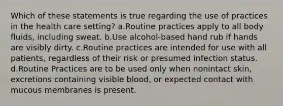 Which of these statements is true regarding the use of practices in the health care setting? a.Routine practices apply to all body fluids, including sweat. b.Use alcohol-based hand rub if hands are visibly dirty. c.Routine practices are intended for use with all patients, regardless of their risk or presumed infection status. d.Routine Practices are to be used only when nonintact skin, excretions containing visible blood, or expected contact with mucous membranes is present.