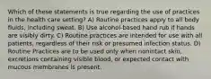 Which of these statements is true regarding the use of practices in the health care setting? A) Routine practices apply to all body fluids, including sweat. B) Use alcohol-based hand rub if hands are visibly dirty. C) Routine practices are intended for use with all patients, regardless of their risk or presumed infection status. D) Routine Practices are to be used only when nonintact skin, excretions containing visible blood, or expected contact with mucous membranes is present.