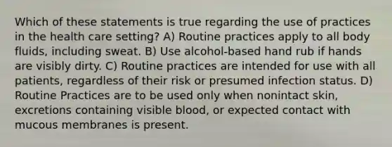 Which of these statements is true regarding the use of practices in the health care setting? A) Routine practices apply to all body fluids, including sweat. B) Use alcohol-based hand rub if hands are visibly dirty. C) Routine practices are intended for use with all patients, regardless of their risk or presumed infection status. D) Routine Practices are to be used only when nonintact skin, excretions containing visible blood, or expected contact with mucous membranes is present.