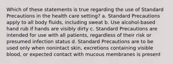 Which of these statements is true regarding the use of Standard Precautions in the health care setting? a. Standard Precautions apply to all body fluids, including sweat b. Use alcohol-based hand rub if hands are visibly dirty c. Standard Precautions are intended for use with all patients, regardless of their risk or presumed infection status d. Standard Precautions are to be used only when nonintact skin, excretions containing visible blood, or expected contact with mucous membranes is present