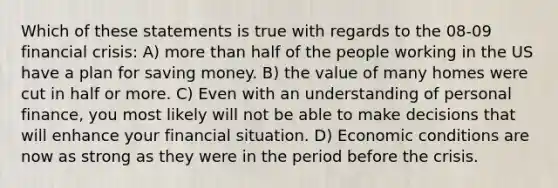 Which of these statements is true with regards to the 08-09 financial crisis: A) more than half of the people working in the US have a plan for saving money. B) the value of many homes were cut in half or more. C) Even with an understanding of personal finance, you most likely will not be able to make decisions that will enhance your financial situation. D) Economic conditions are now as strong as they were in the period before the crisis.