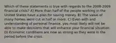 Which of these statements is true with regards to the 2008-2009 financial crisis? A) More than half of the people working in the United States have a plan for saving money. B) The value of many homes were cut in half or more. C) Even with and understanding of personal finance, you most likely will not be able to make decisions that will enhance your financial situation. D) Economic conditions are now as strong as they were in the period before the crisis.