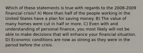 Which of these statements is true with regards to the 2008-2009 financial crisis? A) <a href='https://www.questionai.com/knowledge/keWHlEPx42-more-than' class='anchor-knowledge'>more than</a> half of the people working in the United States have a plan for saving money. B) The value of many homes were cut in half or more. C) Even with and understanding of personal finance, you most likely will not be able to make decisions that will enhance your financial situation. D) Economic conditions are now as strong as they were in the period before the crisis.