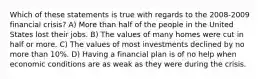 Which of these statements is true with regards to the 2008-2009 financial crisis? A) More than half of the people in the United States lost their jobs. B) The values of many homes were cut in half or more. C) The values of most investments declined by no more than 10%. D) Having a financial plan is of no help when economic conditions are as weak as they were during the crisis.