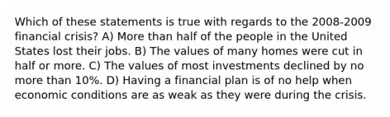 Which of these statements is true with regards to the 2008-2009 financial crisis? A) More than half of the people in the United States lost their jobs. B) The values of many homes were cut in half or more. C) The values of most investments declined by no more than 10%. D) Having a financial plan is of no help when economic conditions are as weak as they were during the crisis.