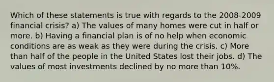 Which of these statements is true with regards to the 2008-2009 financial crisis? a) The values of many homes were cut in half or more. b) Having a financial plan is of no help when economic conditions are as weak as they were during the crisis. c) More than half of the people in the United States lost their jobs. d) The values of most investments declined by no more than 10%.