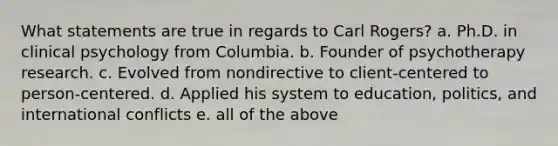 What statements are true in regards to Carl Rogers? a. Ph.D. in clinical psychology from Columbia. b. Founder of psychotherapy research. c. Evolved from nondirective to client-centered to person-centered. d. Applied his system to education, politics, and international conflicts e. all of the above