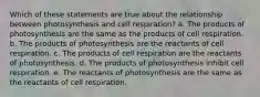 Which of these statements are true about the relationship between photosynthesis and cell respiration? a. The products of photosynthesis are the same as the products of cell respiration. b. The products of photosynthesis are the reactants of cell respiration. c. The products of cell respiration are the reactants of photosynthesis. d. The products of photosynthesis inhibit cell respiration. e. The reactants of photosynthesis are the same as the reactants of cell respiration.