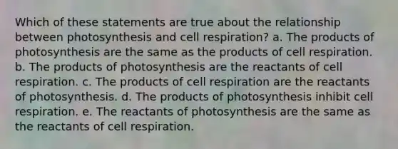 Which of these statements are true about the relationship between photosynthesis and cell respiration? a. The products of photosynthesis are the same as the products of cell respiration. b. The products of photosynthesis are the reactants of cell respiration. c. The products of cell respiration are the reactants of photosynthesis. d. The products of photosynthesis inhibit cell respiration. e. The reactants of photosynthesis are the same as the reactants of cell respiration.