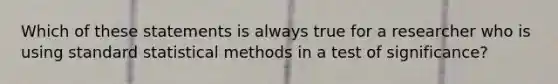 Which of these statements is always true for a researcher who is using standard statistical methods in a test of significance?