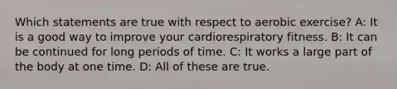 Which statements are true with respect to aerobic exercise? A: It is a good way to improve your cardiorespiratory fitness. B: It can be continued for long periods of time. C: It works a large part of the body at one time. D: All of these are true.