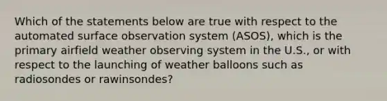 Which of the statements below are true with respect to the automated surface observation system (ASOS), which is the primary airfield weather observing system in the U.S., or with respect to the launching of weather balloons such as radiosondes or rawinsondes?