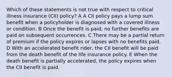 Which of these statements is not true with respect to critical illness insurance (CII) policy? A A CII policy pays a lump sum benefit when a policyholder is diagnosed with a covered illness or condition. B Once the benefit is paid, no further benefits are paid on subsequent occurrences. C There may be a partial return of premium if the policy expires or lapses with no benefits paid. D With an accelerated benefit rider, the CII benefit will be paid from the death benefit of the life insurance policy. E When the death benefit is partially accelerated, the policy expires when the CII benefit is paid.