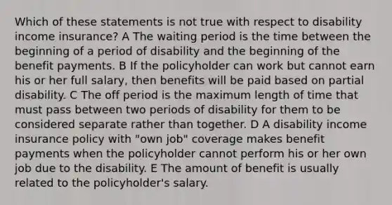 Which of these statements is not true with respect to disability income insurance? A The waiting period is the time between the beginning of a period of disability and the beginning of the benefit payments. B If the policyholder can work but cannot earn his or her full salary, then benefits will be paid based on partial disability. C The off period is the maximum length of time that must pass between two periods of disability for them to be considered separate rather than together. D A disability income insurance policy with "own job" coverage makes benefit payments when the policyholder cannot perform his or her own job due to the disability. E The amount of benefit is usually related to the policyholder's salary.