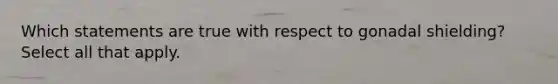 Which statements are true with respect to gonadal shielding? Select all that apply.