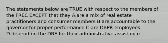 The statements below are TRUE with respect to the members of the FREC EXCEPT that they A.are a mix of real estate practitioners and consumer members B.are accountable to the governor for proper performance C.are DBPR employees D.depend on the DRE for their administrative assistance