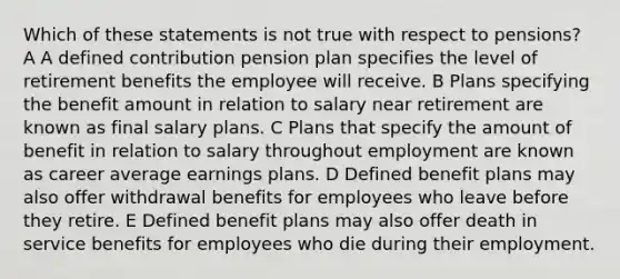 Which of these statements is not true with respect to pensions? A A defined contribution pension plan specifies the level of retirement benefits the employee will receive. B Plans specifying the benefit amount in relation to salary near retirement are known as final salary plans. C Plans that specify the amount of benefit in relation to salary throughout employment are known as career average earnings plans. D Defined benefit plans may also offer withdrawal benefits for employees who leave before they retire. E Defined benefit plans may also offer death in service benefits for employees who die during their employment.