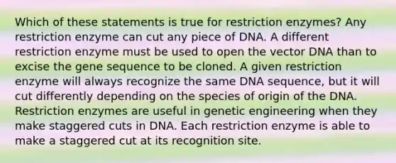 Which of these statements is true for restriction enzymes? Any restriction enzyme can cut any piece of DNA. A different restriction enzyme must be used to open the vector DNA than to excise the gene sequence to be cloned. A given restriction enzyme will always recognize the same DNA sequence, but it will cut differently depending on the species of origin of the DNA. Restriction enzymes are useful in genetic engineering when they make staggered cuts in DNA. Each restriction enzyme is able to make a staggered cut at its recognition site.