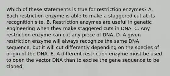 Which of these statements is true for restriction enzymes? A. Each restriction enzyme is able to make a staggered cut at its recognition site. B. Restriction enzymes are useful in genetic engineering when they make staggered cuts in DNA. C. Any restriction enzyme can cut any piece of DNA. D. A given restriction enzyme will always recognize the same DNA sequence, but it will cut differently depending on the species of origin of the DNA. E. A different restriction enzyme must be used to open the vector DNA than to excise the gene sequence to be cloned.