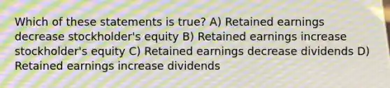 Which of these statements is true? A) Retained earnings decrease stockholder's equity B) Retained earnings increase stockholder's equity C) Retained earnings decrease dividends D) Retained earnings increase dividends