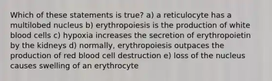 Which of these statements is true? a) a reticulocyte has a multilobed nucleus b) erythropoiesis is the production of white blood cells c) hypoxia increases the secretion of erythropoietin by the kidneys d) normally, erythropoiesis outpaces the production of red blood cell destruction e) loss of the nucleus causes swelling of an erythrocyte