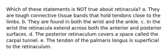 Which of these statements is NOT true about retinacula? a. They are tough connective tissue bands that hold tendons close to the limbs. b. They are found in both the wrist and the ankle. c. In the wrist the retinacula extend across both the anterior and posterior surfaces. d. The posterior retinaculum covers a space called the carpal tunnel. e. The tendon of the palmaris longus is superficial to the retinaculum.