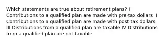 Which statements are true about retirement plans? I Contributions to a qualified plan are made with pre-tax dollars II Contributions to a qualified plan are made with post-tax dollars III Distributions from a qualified plan are taxable IV Distributions from a qualified plan are not taxable