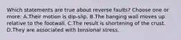 Which statements are true about reverse faults? Choose one or more: A.Their motion is dip-slip. B.The hanging wall moves up relative to the footwall. C.The result is shortening of the crust. D.They are associated with tensional stress.