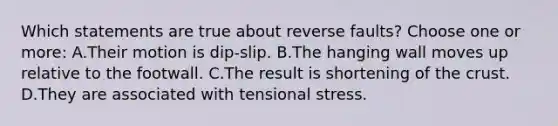 Which statements are true about reverse faults? Choose one or more: A.Their motion is dip-slip. B.The hanging wall moves up relative to the footwall. C.The result is shortening of <a href='https://www.questionai.com/knowledge/karSwUsNbl-the-crust' class='anchor-knowledge'>the crust</a>. D.They are associated with tensional stress.