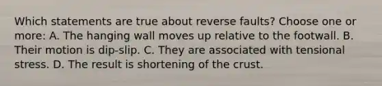 Which statements are true about reverse faults? Choose one or more: A. The hanging wall moves up relative to the footwall. B. Their motion is dip-slip. C. They are associated with tensional stress. D. The result is shortening of the crust.