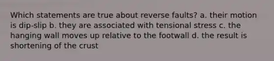 Which statements are true about reverse faults? a. their motion is dip-slip b. they are associated with tensional stress c. the hanging wall moves up relative to the footwall d. the result is shortening of the crust