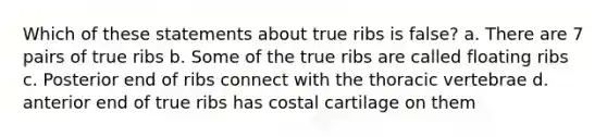 Which of these statements about true ribs is false? a. There are 7 pairs of true ribs b. Some of the true ribs are called floating ribs c. Posterior end of ribs connect with the thoracic vertebrae d. anterior end of true ribs has costal cartilage on them