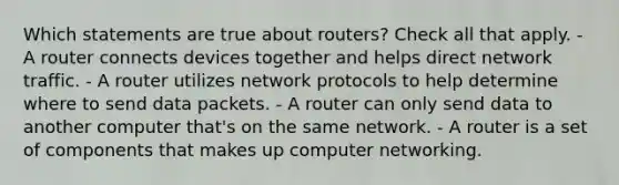 Which statements are true about routers? Check all that apply. - A router connects devices together and helps direct network traffic. - A router utilizes network protocols to help determine where to send data packets. - A router can only send data to another computer that's on the same network. - A router is a set of components that makes up computer networking.