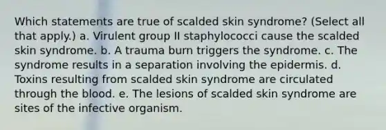 Which statements are true of scalded skin syndrome? (Select all that apply.) a. Virulent group II staphylococci cause the scalded skin syndrome. b. A trauma burn triggers the syndrome. c. The syndrome results in a separation involving <a href='https://www.questionai.com/knowledge/kBFgQMpq6s-the-epidermis' class='anchor-knowledge'>the epidermis</a>. d. Toxins resulting from scalded skin syndrome are circulated through <a href='https://www.questionai.com/knowledge/k7oXMfj7lk-the-blood' class='anchor-knowledge'>the blood</a>. e. The lesions of scalded skin syndrome are sites of the infective organism.