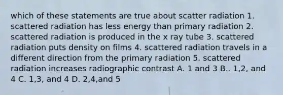 which of these statements are true about scatter radiation 1. scattered radiation has less energy than primary radiation 2. scattered radiation is produced in the x ray tube 3. scattered radiation puts density on films 4. scattered radiation travels in a different direction from the primary radiation 5. scattered radiation increases radiographic contrast A. 1 and 3 B.. 1,2, and 4 C. 1,3, and 4 D. 2,4,and 5