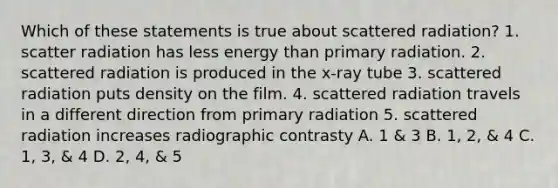 Which of these statements is true about scattered radiation? 1. scatter radiation has less energy than primary radiation. 2. scattered radiation is produced in the x-ray tube 3. scattered radiation puts density on the film. 4. scattered radiation travels in a different direction from primary radiation 5. scattered radiation increases radiographic contrasty A. 1 & 3 B. 1, 2, & 4 C. 1, 3, & 4 D. 2, 4, & 5