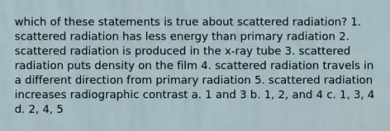 which of these statements is true about scattered radiation? 1. scattered radiation has less energy than primary radiation 2. scattered radiation is produced in the x-ray tube 3. scattered radiation puts density on the film 4. scattered radiation travels in a different direction from primary radiation 5. scattered radiation increases radiographic contrast a. 1 and 3 b. 1, 2, and 4 c. 1, 3, 4 d. 2, 4, 5