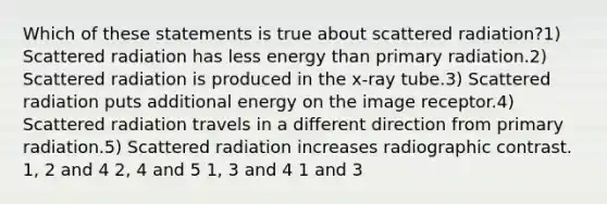 Which of these statements is true about scattered radiation?1) Scattered radiation has less energy than primary radiation.2) Scattered radiation is produced in the x-ray tube.3) Scattered radiation puts additional energy on the image receptor.4) Scattered radiation travels in a different direction from primary radiation.5) Scattered radiation increases radiographic contrast. 1, 2 and 4 2, 4 and 5 1, 3 and 4 1 and 3