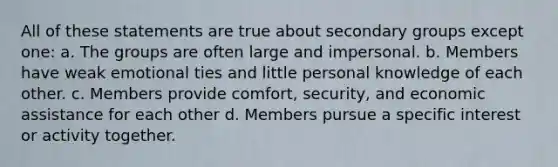 All of these statements are true about secondary groups except one: a. The groups are often large and impersonal. b. Members have weak emotional ties and little personal knowledge of each other. c. Members provide comfort, security, and economic assistance for each other d. Members pursue a specific interest or activity together.