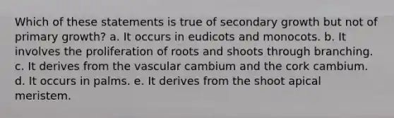 Which of these statements is true of secondary growth but not of primary growth? a. It occurs in eudicots and monocots. b. It involves the proliferation of roots and shoots through branching. c. It derives from the vascular cambium and the cork cambium. d. It occurs in palms. e. It derives from the shoot apical meristem.