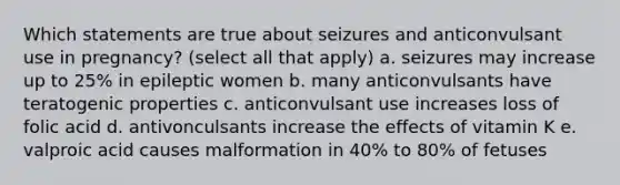 Which statements are true about seizures and anticonvulsant use in pregnancy? (select all that apply) a. seizures may increase up to 25% in epileptic women b. many anticonvulsants have teratogenic properties c. anticonvulsant use increases loss of folic acid d. antivonculsants increase the effects of vitamin K e. valproic acid causes malformation in 40% to 80% of fetuses